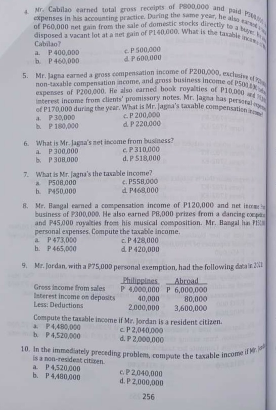 10. In the immediately preceding problem, compute the taxable income if Mr. Jord
non-taxable compensation income, and gross business income of P500,000 bel
of P170,000 during the year. What is Mr. Jagna's taxable compensation income
interest income from clients' promissory notes. Mr. Jagna has personal expe
expenses of P200,000. He also earned book royalties of P10,000 and P
disposed a vacant lot at a net gain of P140,000. What is the taxable income ol
expenses in his accounting practice. During the same year, he also earned a
of P60,000 net gain from the sale of domestic stocks directly to a buyet. He
4. Mr. Cabilao earned total gross receipts of P800,000 and paid P300 00
5. Mr. Jagna earned a gross compensation income of P200,000, exclusive of Po
Cabilao?
a. P400,000
b. P460,000
c. P 500,000
d. P 600,000
a. P 30,000
b. P180,000
c. P 200,000
d. P 220,000
6. What is Mr. Jagna's net income from business?
a. P300,000
b. P308,000
c. P 310,000
d. P 518,000
7. What is Mr. Jagna's the taxable income?
a. P508,000
b. P450,000
c. P558,000
d. P468,000
8. Mr. Bangal earned a compensation income of P120,000 and net income f
business of P300,000. He also earned P8,000 prizes from a dancing compet
and P45,000 royalties from his musical composition. Mr. Bangal has PISO
personal expenses. Compute the taxable income.
a. P473,000
b. P465,000
c.P 428,000
d. P 420,000
9. Mr. Jordan, with a P75,000 personal exemption, had the following data in 2021
Philippines
P 4,000,000 P 6,000,000
40,000
2,000,000
Compute the taxable income if Mr. Jordan is a resident citizen.
Abroad
Gross income from sales
Interest income on deposits
Less: Deductions
80,000
3,600,000
a. P4,480,000
b. P4,520,000
c.P 2,040,000
d. P 2,000,000
is a non-resident citizen.
a. P4,520,000
b. P4,480,000
c.P 2,040,000
d. P 2,000,000
256
