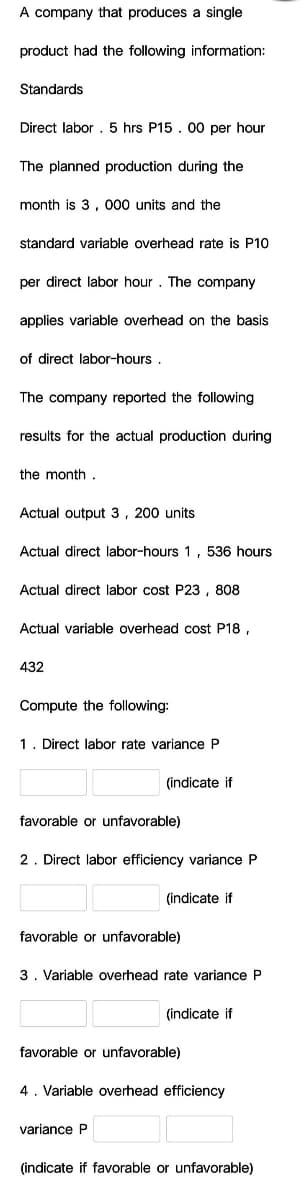 A company that produces a single
product had the following information:
Standards
Direct labor . 5 hrs P15 . 00 per hour
The planned production during the
month is 3, 000 units and the
standard variable overhead rate is P10
per direct labor hour. The company
applies variable overhead on the basis
of direct labor-hours .
The company reported the following
results for the actual production during
the month.
Actual output 3, 200 units
Actual direct labor-hours 1, 536 hours
Actual direct labor cost P23, 808
Actual variable overhead cost P18 ,
432
Compute the following:
1. Direct labor rate variance P
(indicate if
favorable or unfavorable)
2. Direct labor efficiency variance P
(indicate if
favorable or unfavorable)
3. Variable overhead rate variance P
(indicate if
favorable or unfavorable)
4. Variable overhead efficiency
variance P
(indicate if favorable or unfavorable)
