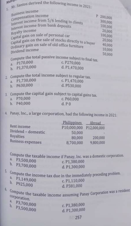 Capital gain on sale of personal car
Compute the taxable income assuming Panay Corporation was a resident
5. Compute the income tax due in the immediately preceding problem.
Interest income from 5/6 lending to clients
Ordinary gain on sale of old office furniture
2 Compute the total income subject to regular tax.
Capital gain on the sale of stocks directly to a buyer
Compute the total passive income subject to final tax.
Interest income from bank deposits
1 Mr. Santos derived the following income in 2021:
Business income
Compensation income
P 200,000
300,000
100,000
20,000
100,000
20,000
40,000
10,000
50,000
Royalty income
Dividend income
a P170,000
b. P1,370,000
c. P270,000
d. P1,470,000
a P1,730,000
b. P630,000
c. P1,470,000
d. P530,000
1. Compute the capital gain subject to capital gains tax.
a P70,000
b. P40,000
c. P60,000
d. P0
4. Panay, Inc., a large corporation, had the following income in 2021:
Philippines
P10,000,000 P12,000,000
50,000
80,000
8,700,000
Abroad
Rent income
Dividend - domestic
Royalties
Business expenses
200,000
9,800,000
Compute the taxable income if Panay, Inc. was a domestic corporation.
a. P3,500,000
c. P1,380,000
d. P1,300,000
b. P3,700,000
a. P1,149,000
b. P925,000
c. P1,110,000
d. P381,000
corporation.
a P3,700,000
b. P3,500,000
c. P1,380,000
d. P1,300,000
257
