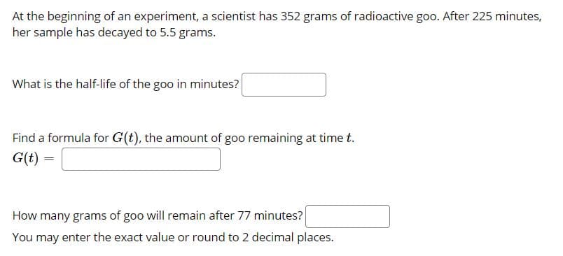 At the beginning of an experiment, a scientist has 352 grams of radioactive goo. After 225 minutes,
her sample has decayed to 5.5 grams.
What is the half-life of the goo in minutes?
Find a formula for G(t), the amount of goo remaining at time t.
G(t)
How many grams of goo will remain after 77 minutes?
You may enter the exact value or round to 2 decimal places.
