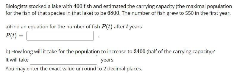 Biologists stocked a lake with 400 fish and estimated the carrying capacity (the maximal population
for the fish of that species in that lake) to be 6800. The number of fish grew to 550 in the first year.
a)Find an equation for the number of fish P(t) after t years
P(t) =
b) How long will it take for the population to increase to 3400 (half of the carrying capacity)?
It will take
years.
You may enter the exact value or round to 2 decimal places.
