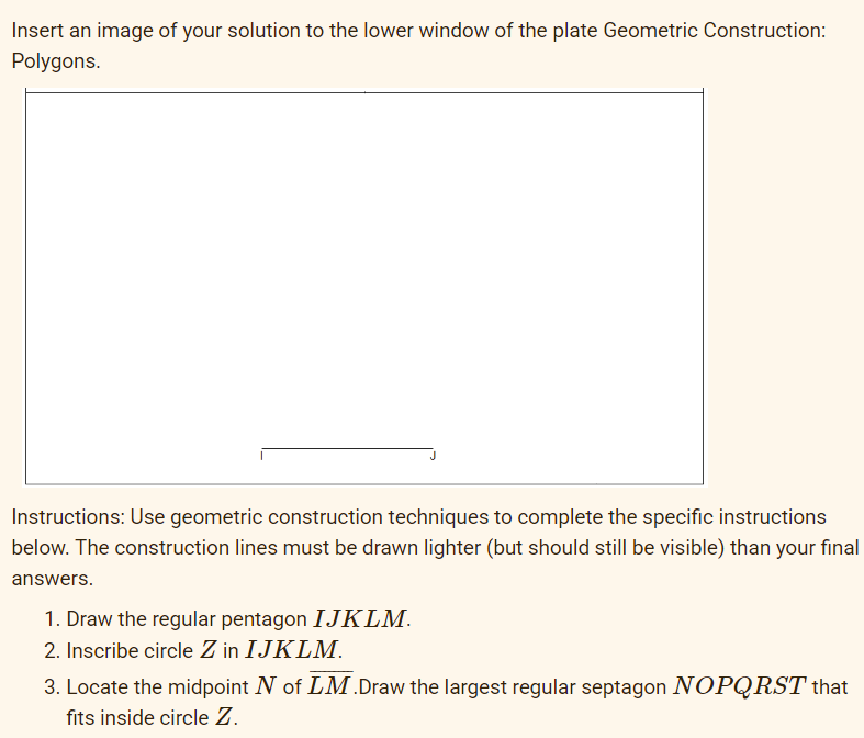 Insert an image of your solution to the lower window of the plate Geometric Construction:
Polygons.
Instructions: Use geometric construction techniques to complete the specific instructions
below. The construction lines must be drawn lighter (but should still be visible) than your final
answers.
1. Draw the regular pentagon IJKLM.
2. Inscribe circle Z in IJKLM.
3. Locate the midpoint N of LM.Draw the largest regular septagon NOPQRST that
fits inside circle Z.