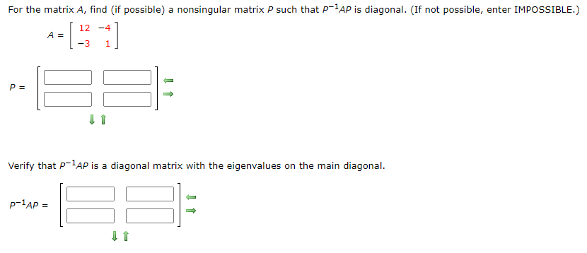 For the matrix A, find (if possible) a nonsingular matrix P such that P-1AP is diagonal. (If not possible, enter IMPOSSIBLE.)
12 -4
A =
-3
P =
Verify that P-AP is a diagonal matrix with the eigenvalues on the main diagonal.
