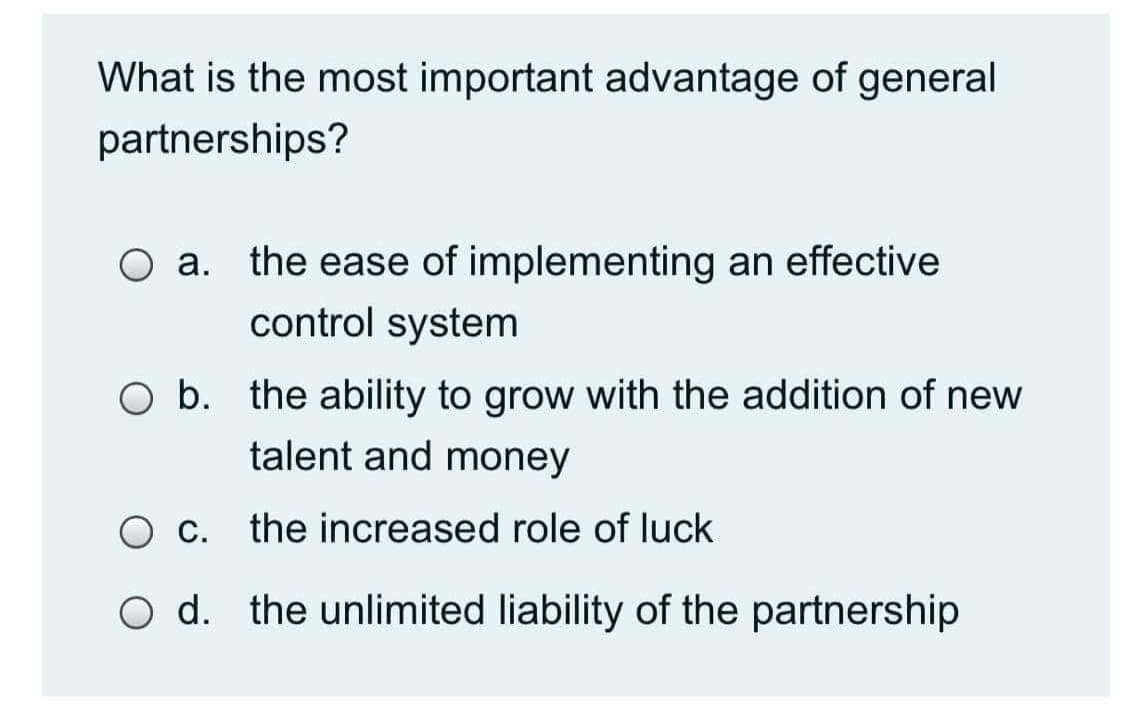 What is the most important advantage of general
partnerships?
O a. the ease of implementing an effective
control system
O b. the ability to grow with the addition of new
talent and money
O c. the increased role of luck
O d. the unlimited liability of the partnership

