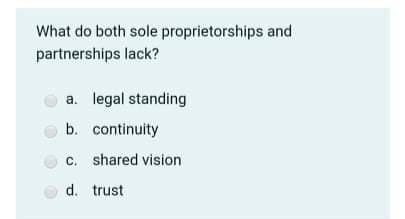 What do both sole proprietorships and
partnerships lack?
a. legal standing
b. continuity
c. shared vision
d. trust
