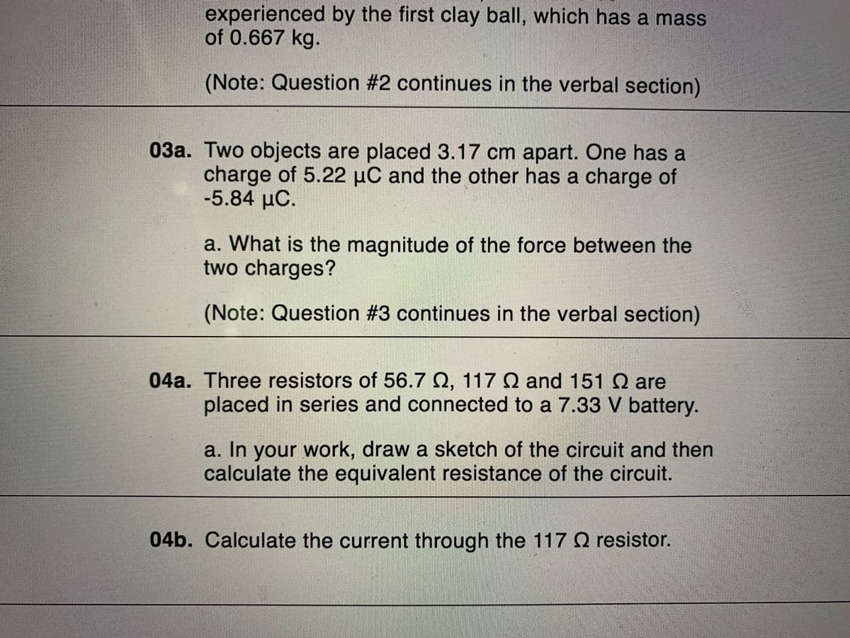 experienced by the first clay ball, which has a mass
of 0.667 kg.
(Note: Question #2 continues in the verbal section)
03a. Two objects are placed 3.17 cm apart. One has a
charge of 5.22 uC and the other has a charge of
-5.84 μο.
a. What is the magnitude of the force between the
two charges?
(Note: Question #3 continues in the verbal section)
04a. Three resistors of 56.7 Q, 1170 and 151 Q are
placed in series and connected to a 7.33 V battery.
a. In your work, draw a sketch of the circuit and then
calculate the equivalent resistance of the circuit.
04b. Calculate the current through the 117 Q resistor.
