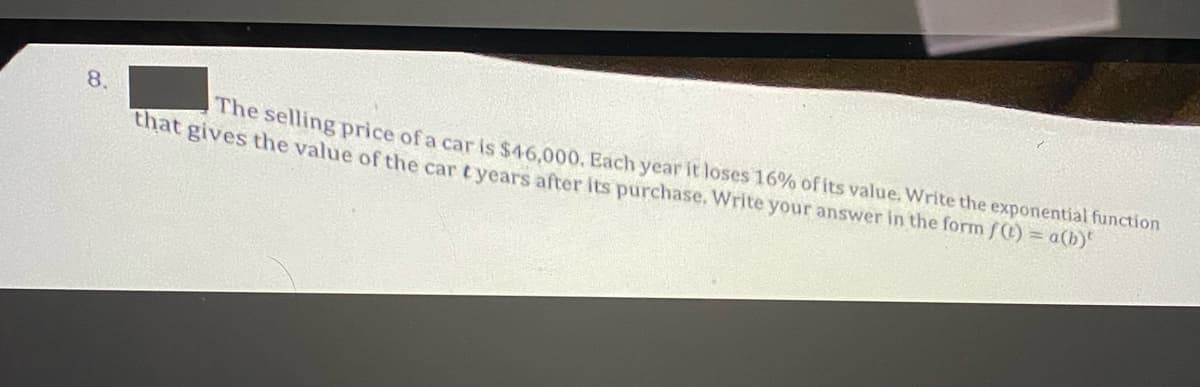 8.
The selling price of a car is $46,000, Each year it loses 16% of its value. Write the exponential function
at gives the value of the car t years after its purchase. Write your answer in the form f) = a(b)
