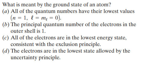 What is meant by the ground state of an atom?
(a) All of the quantum numbers have their lowest values
(n = 1, l = m = 0).
(b) The principal quantum number of the electrons in the
outer shell is 1.
(c) All of the electrons are in the lowest energy state,
consistent with the exclusion principle.
(d) The electrons are in the lowest state allowed by the
uncertainty principle.
