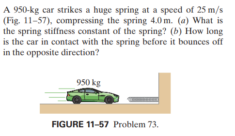 A 950-kg car strikes a huge spring at a speed of 25 m/s
(Fig. 11-57), compressing the spring 4.0 m. (a) What is
the spring stiffness constant of the spring? (b) How long
is the car in contact with the spring before it bounces off
in the opposite direction?
950 kg
FIGURE 11-57 Problem 73.
