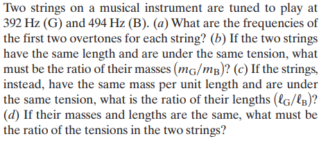 Two strings on a musical instrument are tuned to play at
392 Hz (G) and 494 Hz (B). (a) What are the frequencies of
the first two overtones for each string? (b) If the two strings
have the same length and are under the same tension, what
must be the ratio of their masses (mg/mB)? (c) If the strings,
instead, have the same mass per unit length and are under
the same tension, what is the ratio of their lengths (lG/lB)?
(d) If their masses and lengths are the same, what must be
the ratio of the tensions in the two strings?
