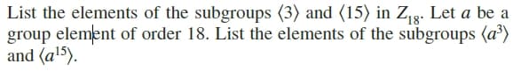List the elements of the subgroups (3) and (15) in Z,g. Let a be a
group element of order 18. List the elements of the subgroups (a³)
and (al5).
