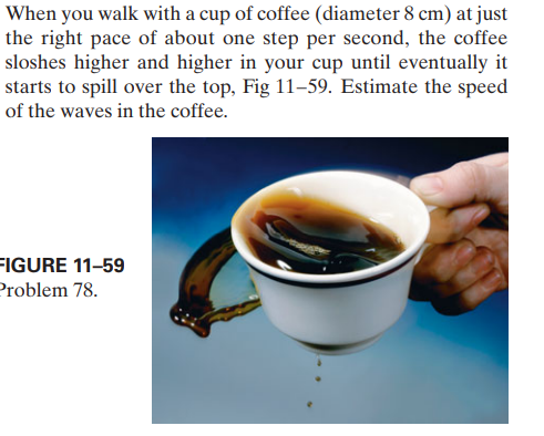 When you walk with a cup of coffee (diameter 8 cm) at just
the right pace of about one step per second, the coffee
sloshes higher and higher in your cup until eventually it
starts to spill over the top, Fig 11–59. Estimate the speed
of the waves in the coffee.
FIGURE 11-59
Problem 78.
