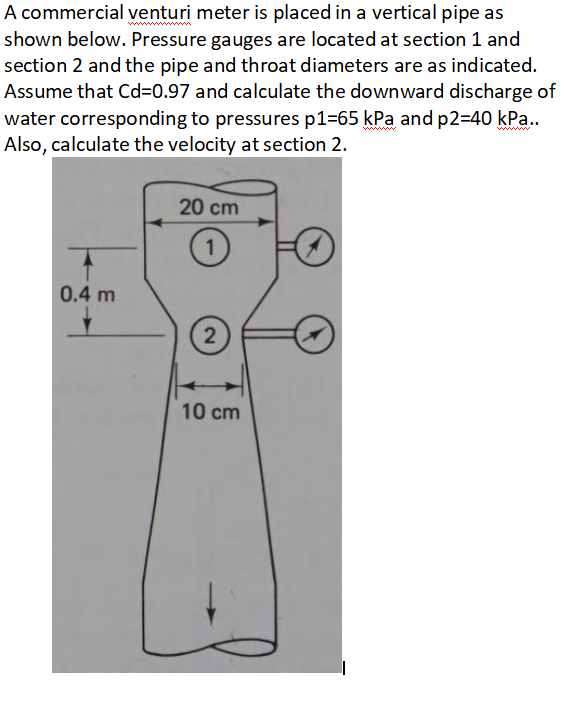 A commercial venturi meter is placed in a vertical pipe as
shown below. Pressure gauges are located at section 1 and
section 2 and the pipe and throat diameters are as indicated.
Assume that Cd-0.97 and calculate the downward discharge of
water corresponding to pressures p1=65 kPa and p2=40 kPa..
Also, calculate the velocity at section 2.
20 cm
1
0.4 m
2
10 cm