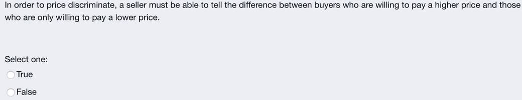 In order to price discriminate, a seller must be able to tell the difference between buyers who are willing to pay a higher price and those
who are only willing to pay a lower price.
Select one:
True
False