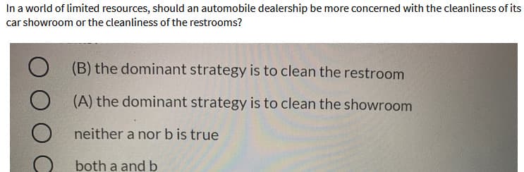 In a world of limited resources, should an automobile dealership be more concerned with the cleanliness of its
car showroom or the cleanliness of the restrooms?
(B) the dominant strategy is to clean the restroom
(A) the dominant strategy is to clean the showroom
neither a nor b is true
both a and b