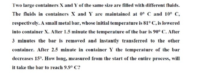 Two large containers X and Y of the same size are filled wvith different fluids.
The fluids in containers X and Y are maintained at 0° C and 10° C,
respectively. A small metal bar, whose initial temperature is 81° C, is lowered
into container X. After 1.5 minute the temperature of the bar is 90° C. After
3 minutes the bar is removed and instantly transferred to the other
container. After 2.5 minute in container Y the temperature of the bar
decreases 15°. How long, measured from the start of the entire process, will
it take the bar to reach 9.9° C?
