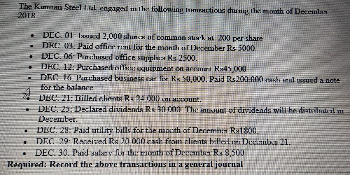 The Kamran Steel Ltd. engaged in the following transactions during the month of December
2018
DEC. 01- Issued 2,000 shares of common stock at 200 per share
DEC 03: Paid office rent for the month of December Rs 5000
DEC. 06. Purchased office supplies Rs 2500.
DEC. 12: Purchased office equipment on account Rs45,000
DEC. 16. Purchased business car for Rs 50,000. Paid Rs200,000 cash and issued a note
for the balance.
DEC. 21: Billed clients Rs 24,000 on account.
DEC. 25: Declared dividends Rs 30,000. The amount of dividends will be distributed in
December.
DEC. 28. Paid utility bills for the month of December Rs1800.
DEC. 29 Received Rs 20,000 cash from clients billed on December 21.
DEC. 30- Paid salary for the month of December Rs 8,500
Required: Record the above transactions in a general journal

