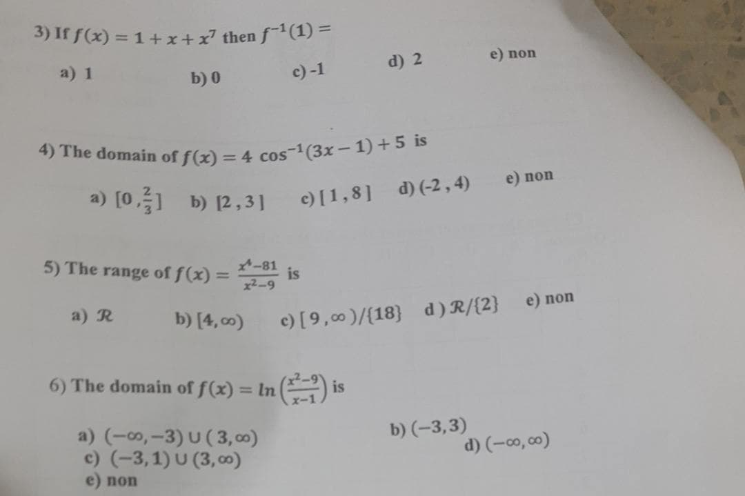 4) The domain of f(x) = 4 cos-(3x- 1) + 5 is
3) If f(x) = 1+ x+x² then f-1(1) =
a) 1
d) 2
e) non
b) 0
c) -1
%3D
e) non
a) [0,] b) [2,3]
c) [1,8] d) (-2,4)
5) The range of f(x) =
-81
%3D
x2-9
is
a) R
b) [4, c0)
c) [9,00)/{18}
d) R/{2} _e) non
6) The domain of f(x) = In () is
%3D
a) (-, –3) U ( 3, 00)
c) (-3,1) U (3, )
e) non
b) (-3,3)
d) (-co,00)
