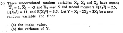 5) Three uncorrelated random variables X1, X2 and X, have means
X, = 1, X2 = -3 and X3 =+1.5 and second moments E[X,²) = 2.5,
E[X2) = 11, and E[X32j = 3.5. Let Y =X1 - 2X2 + 3X3 be a new
random variable and find:
(a) the mean value,
(b) the variance of Y.
