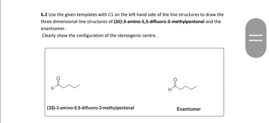 6.2 Use the given templates with C1 on the left hand side of the line structures to draw the
three dimensional line structures of (35)-3-amino-5,5-difluoro-3-methylpentanal and the
enantiomer.
Clearly show the configuration of the stereogenic centre.
H
(3S)-3-amino-5,5-difluoro-3-methylpentanal
Enantiomer
||

