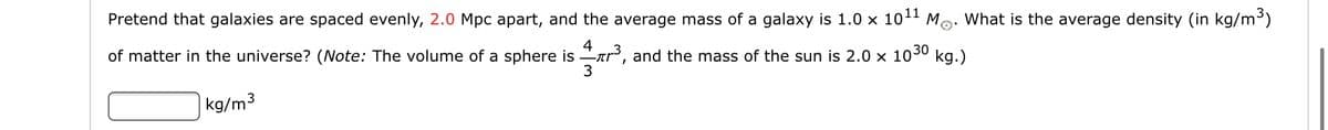 Pretend that galaxies are spaced evenly, 2.0 Mpc apart, and the average mass of a galaxy is 1.0 x 1011 Mo: What is the average density (in kg/m3)
of matter in the universe? (ote: The volume of a sphere is
, and the mass of the sun is 2.0 x 1030 kg.)
kg/m3
