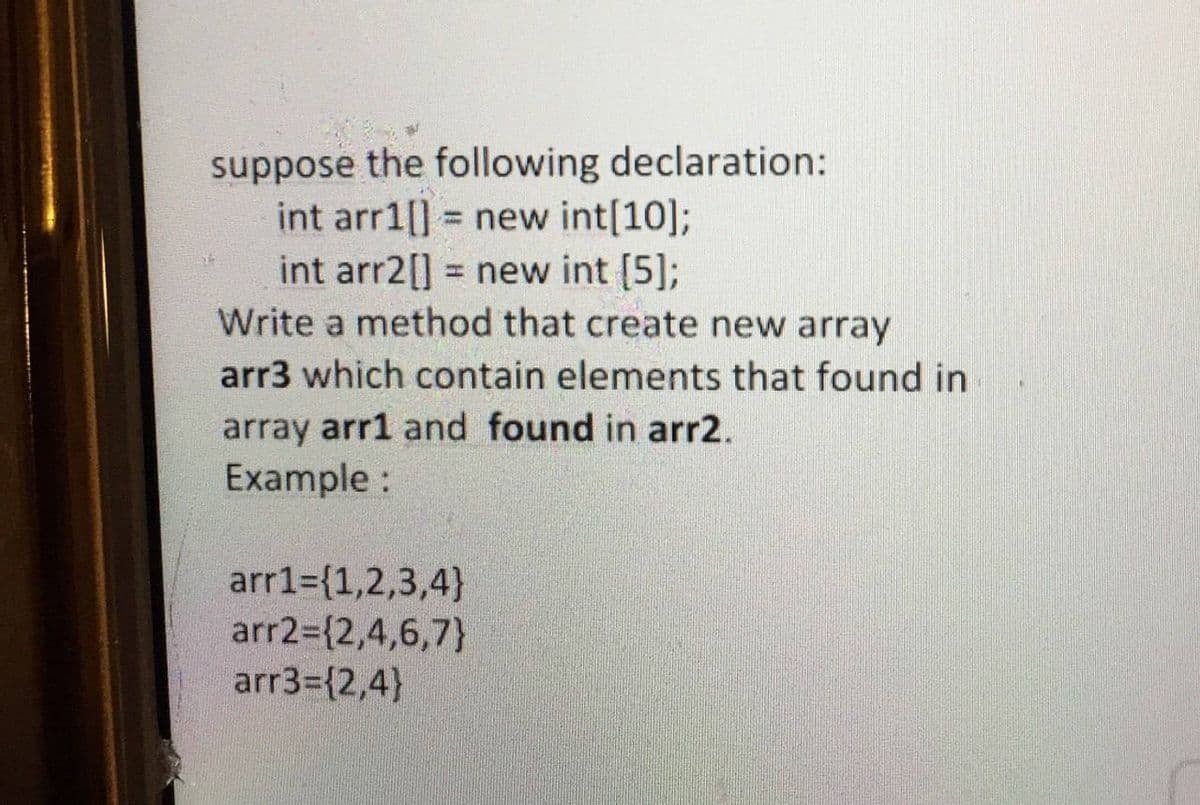suppose the following declaration:
int arr1[] = new int[10];
int arr2[] = new int [5];
Write a method that create new array
%3D
arr3 which contain elements that found in
array arr1 and found in arr2.
Example :
arr1={1,2,3,4}
arr2={2,4,6,7}
arr3={2,4)

