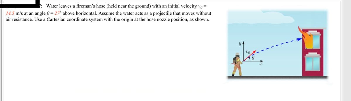 7: Water leaves a fireman's hose (held near the ground) with an initial velocity vo =
14.5 m/s at an angle = 27° above horizontal. Assume the water acts as a projectile that moves without
air resistance. Use a Cartesian coordinate system with the origin at the hose nozzle position, as shown.
Y
Vo