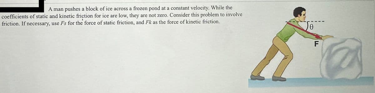 A man pushes a block of ice across a frozen pond at a constant velocity. While the
coefficients of static and kinetic friction for ice are low, they are not zero. Consider this problem to involve
friction. If necessary, use Fs for the force of static friction, and Fk as the force of kinetic friction.
0
F
2