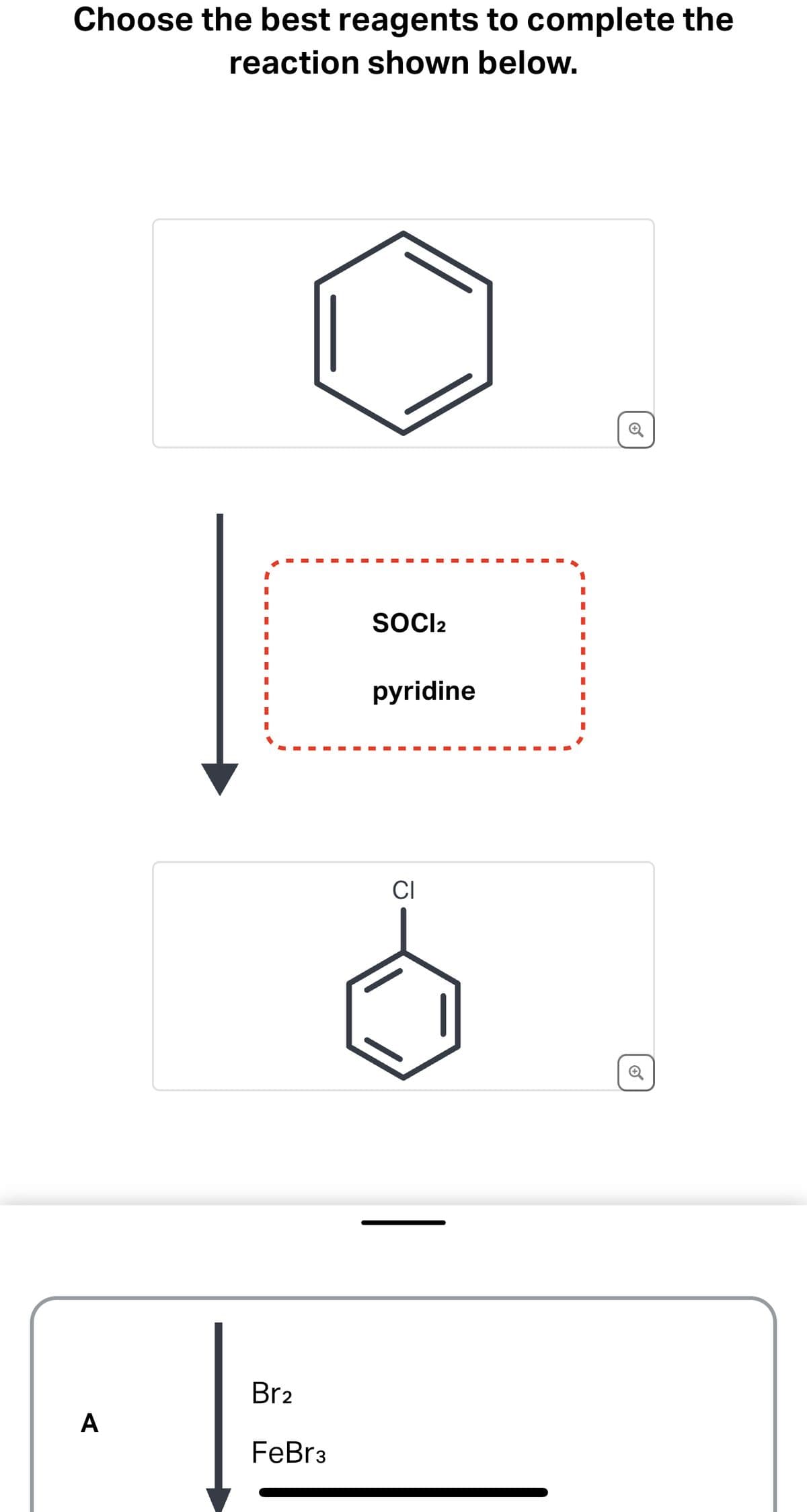Choose the best reagents to complete the
reaction shown below.
A
Br₂
FeBr 3
SOCI2
pyridine
CI
