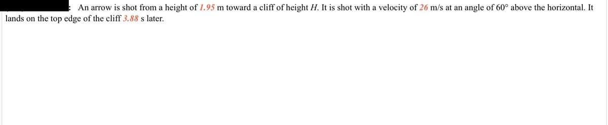 An arrow is shot from a height of 1.95 m toward a cliff of height H. It is shot with a velocity of 26 m/s at an angle of 60° above the horizontal. It
lands on the top edge of the cliff 3.88 s later.