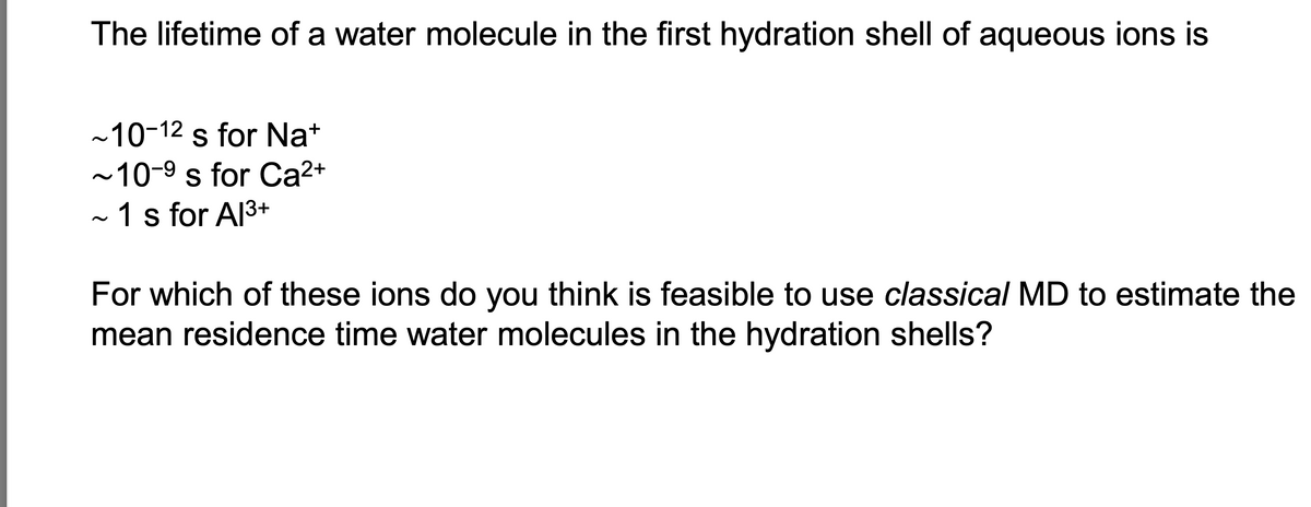 The lifetime of a water molecule in the first hydration shell of aqueous ions is
~10-12 s for Na+
~10-9 s for Ca2+
~ 1 s for Al 3+
For which of these ions do you think is feasible to use classical MD to estimate the
mean residence time water molecules in the hydration shells?