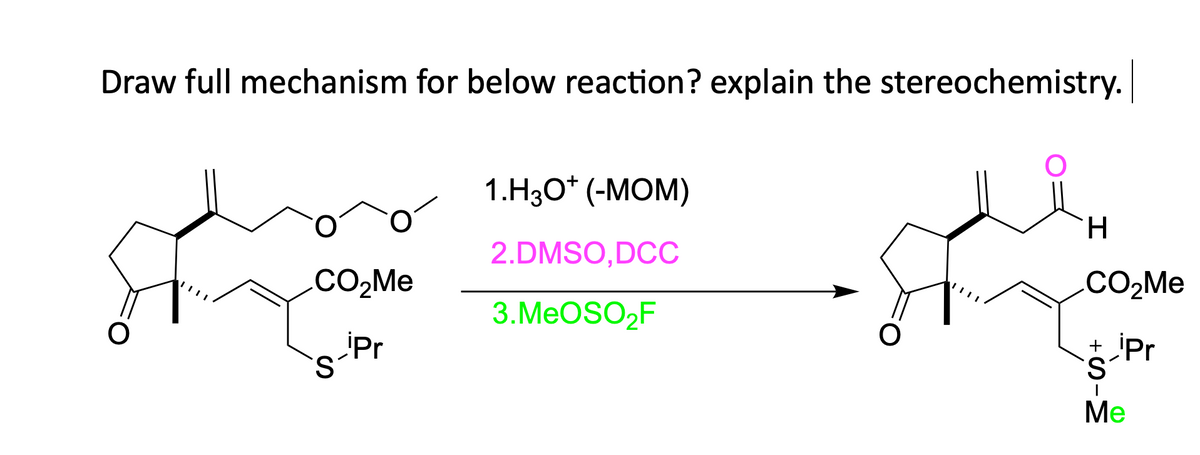 Draw full mechanism for below reaction? explain the stereochemistry.
CO₂Me
s-ipr
S
1.H3O+ (-MOM)
2.DMSO,DCC
3.MeOSO₂F
H
CO₂Me
+ Pr
S
I
Me