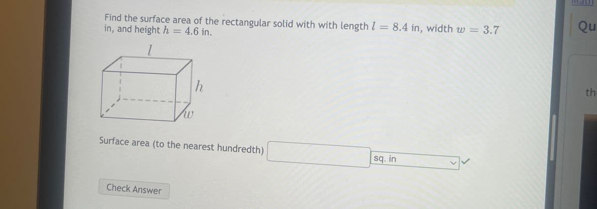 Find the surface area of the rectangular solid with with length 1 = 8.4 in, width w =
in, and height h = 4.6 in.
3.7
1
Tw
Check Answer
h
Surface area (to the nearest hundredth)
sq. in
✓
Qu
th