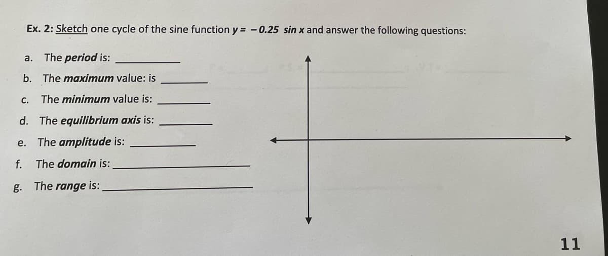 Ex. 2: Sketch one cycle of the sine function y = -0.25 sin x and answer the following questions:
a. The period is:
b. The maximum value: is
C. The minimum value is:
d. The equilibrium axis is:
e. The amplitude is:
f.
The domain is:
g. The range is:
11
