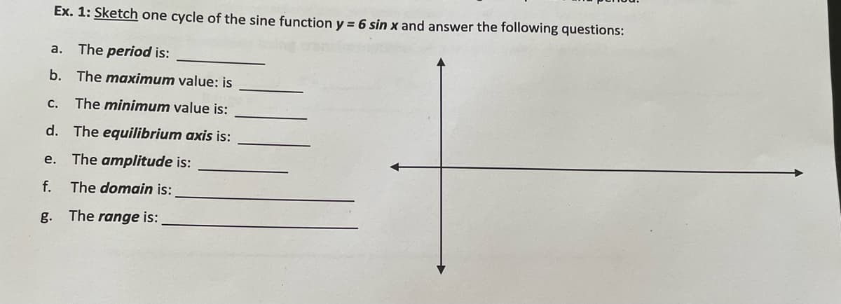 Ex. 1: Sketch one cycle of the sine function y = 6 sin x and answer the following questions:
a. The period is:
b. The maximum value: is
C.
The minimum value is:
d. The equilibrium axis is:
е.
The amplitude is:
f.
The domain is:
g. The range is:
