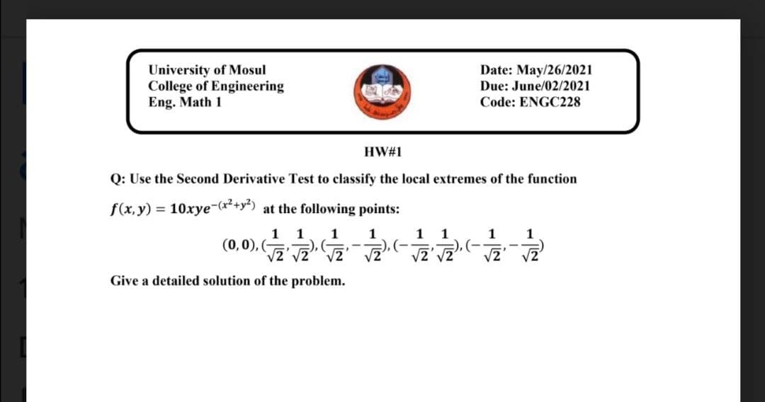 University of Mosul
College of Engineering
Eng. Math 1
Date: May/26/2021
Due: June/02/2021
Code: ENGC228
HW#1
Q: Use the Second Derivative Test to classify the local extremes of the function
f(x, y) = 10xye-(x*+y+) at the following points:
1
(0,0), (
1
1
1
1
1
1
1
V2
V2
V2' vZ
Give a detailed solution of the problem.
