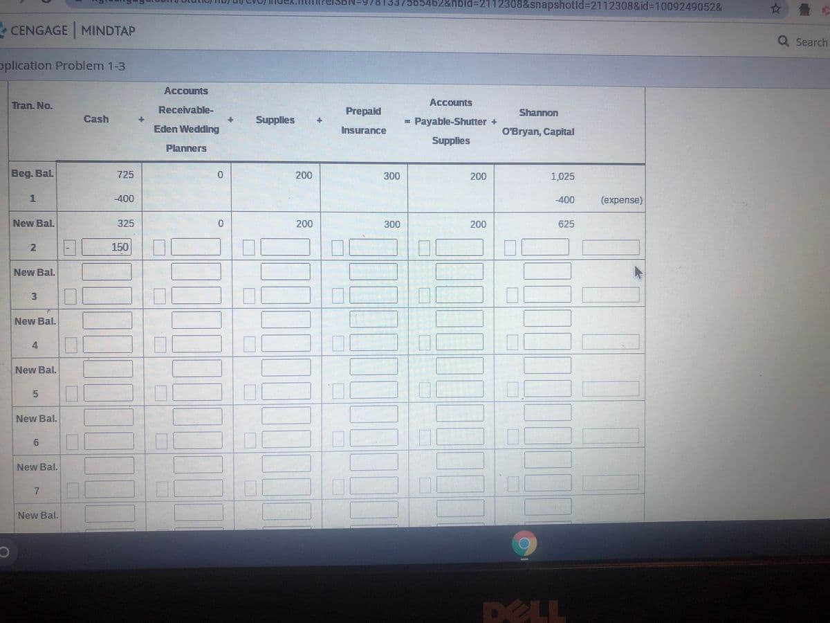 565462&nbld%32112308&snapshotld%3D2112308&id%3D1009249052&
☆ 疊
- CENGAGE MINDTAP
Q Search
oplication Problem 1-3
Accounts
Tran. No.
Accounts
Receivable-
Prepaid
Shannon
Cash
Supplies
= Payable-Shutter +
Eden Wedding
Insurance
O'Bryan, Capital
Supplies
Planners
Beg. Bal.
725
200
300
200
1,025
-400
-400
(expense)
New Bal.
325
200
300
200
625
150
New Bal.
00
3.
New Bal.
New Bal.
New Bal.
New Bal.
7.
New Bal.
DELL
