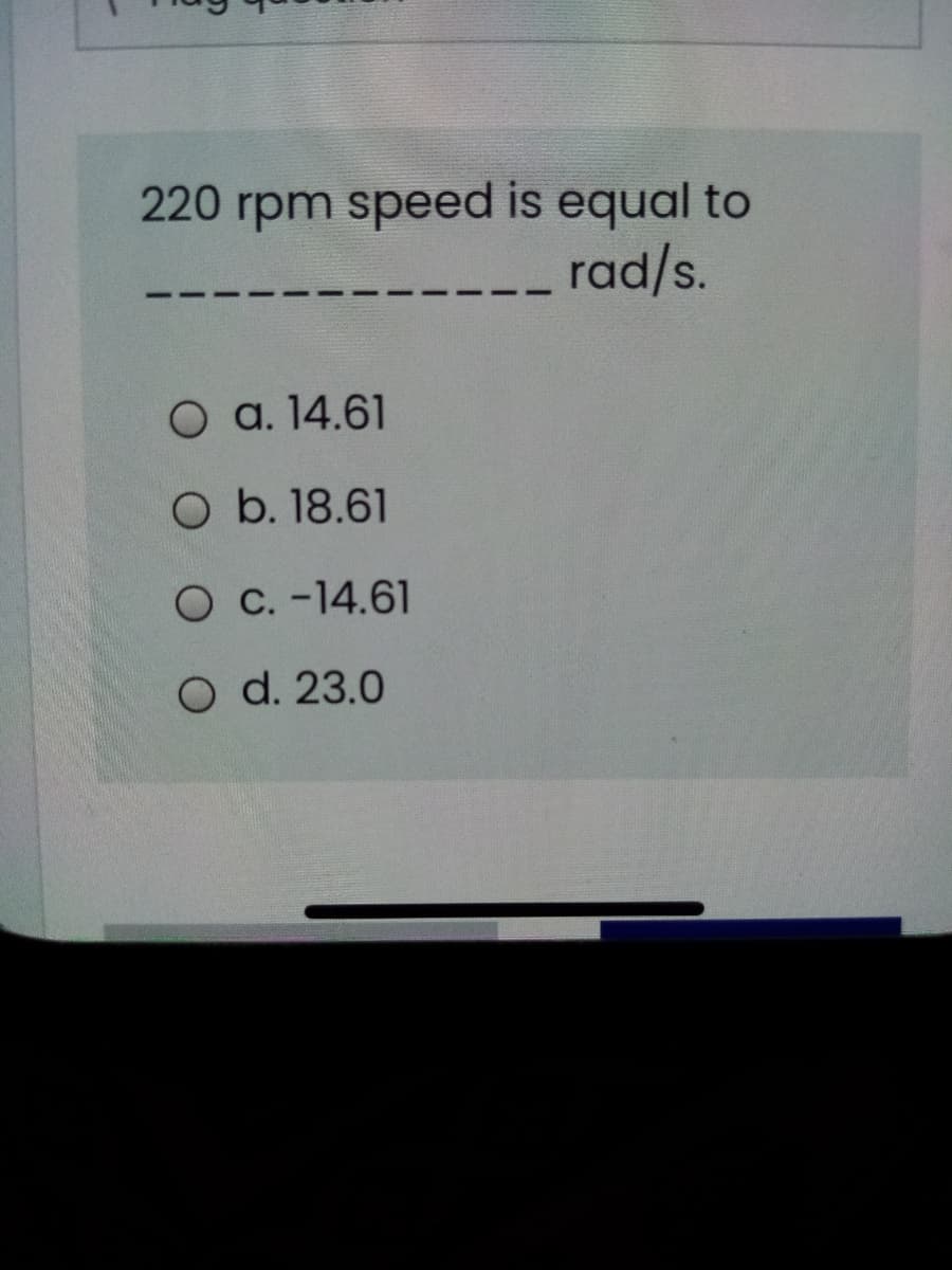 220 rpm speed is equal to
rad/s.
O a. 14.61
O b. 18.61
O C. -14.61
O d. 23.0
