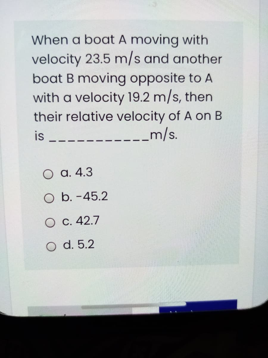 When a boat A moving with
velocity 23.5 m/s and another
boat B moving opposite to A
with a velocity 19.2 m/s, then
their relative velocity of A on B
is
m/s.
O a. 4.3
O b. -45.2
O C. 42.7
O d. 5.2
