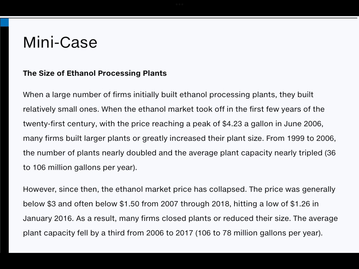 Mini-Case
The Size of Ethanol Processing Plants
When a large number of firms initially built ethanol processing plants, they built
relatively small ones. When the ethanol market took off in the first few years of the
twenty-first century, with the price reaching a peak of $4.23 a gallon in June 2006,
many firms built larger plants or greatly increased their plant size. From 1999 to 2006,
the number of plants nearly doubled and the average plant capacity nearly tripled (36
to 106 million gallons per year).
However, since then, the ethanol market price has collapsed. The price was generally
below $3 and often below $1.50 from 2007 through 2018, hitting a low of $1.26 in
January 2016. As a result, many firms closed plants or reduced their size. The average
plant capacity fell by a third from 2006 to 2017 (106 to 78 million gallons per year).