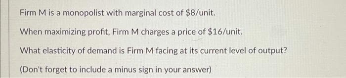 Firm M is a monopolist with marginal cost of $8/unit.
When maximizing profit, Firm M charges a price of $16/unit.
What elasticity of demand is Firm M facing at its current level of output?
(Don't forget to include a minus sign in your answer)
