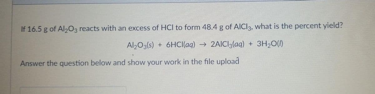 If 16.5 g of Al203 reacts with an excess of HCI to form 48.4 g of AICI3, what is the percent yield?
Al203(s) + 6HCI(aq) → 2AICI3(aq) + 3H20(1)
Answer the question below and show your work in the file upload
