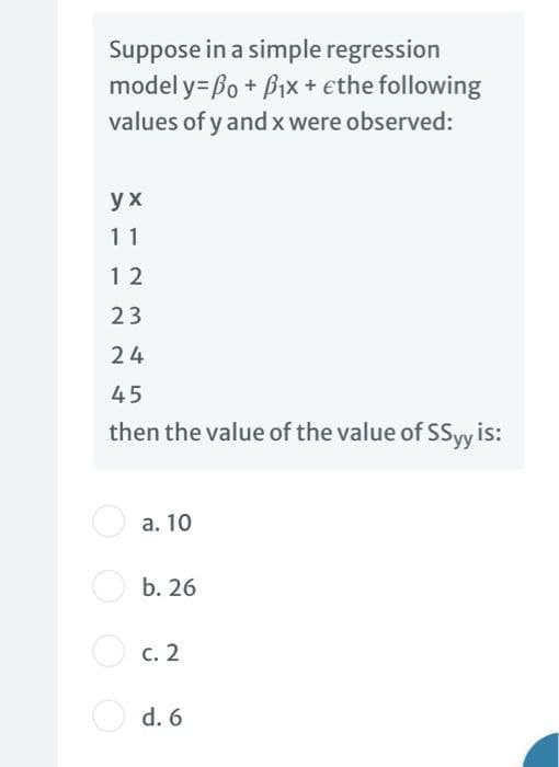 Suppose in a simple regression
model y= Bo + Bix + ethe following
values of y and x were observed:
ух
11
12
23
24
45
then the value of the value of SSyy is:
O a. 10
O b. 26
O c. 2
с. 2
d. 6
