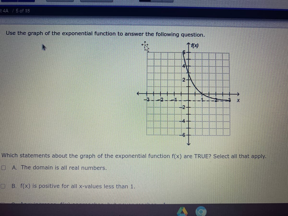 t 4A / 5 of 18
Use the graph of the exponential function to answer the following question.
2-
-3. 2
-4
÷2-
-4.
Which statements about the graph of the exponential function f(x) are TRUE? Select all that apply.
A. The domain is all real numbers.
B. f(x) is positive for all x-values less than 1.
