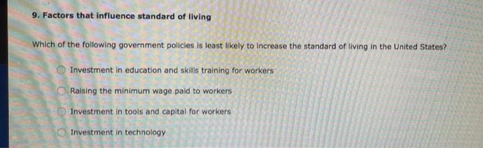 9. Factors that influence standard of living
Which of the following government policies is least likely to Increase the standard of living in the United States?
Investment in education and skills training for workers
O Raising the minimum wage paid to workers
Investment in tools and capital for workers
Investment in technology
