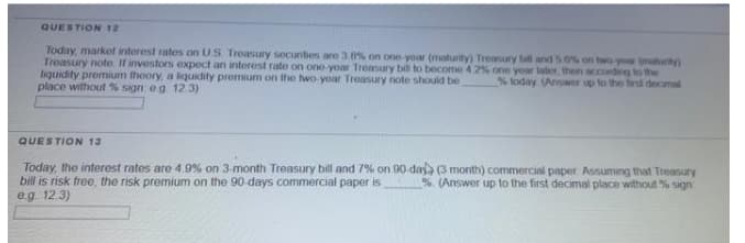 QUESTION 12
Today, market interest rates on US Treasury secunties are 3.8% on one yoar (maturity) Treasury bil and 5 6% on two yow (mahurity)
Treasury note If investors expect an interest rate on one yoar Treasury bill to become 4 2% one year later, then according to the
liquidity premium theory, a liquidity premium on the two-yoar Treasury note should be
place without % sign: eg 12.3)
% today (Answer up to the fiest decimal
QUESTION 13
Today, the interest rates are 4.9% on 3-month Treasury bill and 7% on 90-daya (3 month) commercial paper. Assuming that Treasury
bill is risk free, the risk premium on the 90-days commercial paper is
eg. 12.3)
%. (Answer up to the first decimal place without % sign
