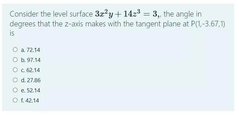 Consider the level surface 3x?y + 14z3 = 3, the angle in
degrees that the z-axis makes with the tangent plane at P(1,-3.67,1)
is
O a. 72.14
O b. 97.14
O c. 62.14
O d. 27.86
O e. 52.14
O f. 42.14
