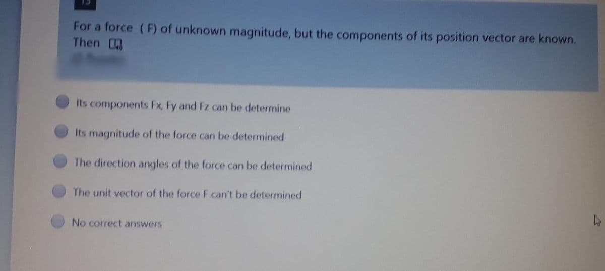 For a force (F) of unknown magnitude, but the components of its position vector are known.
Then
Its components Fx, Fy and Fz can be determine
Its magnitude of the force can be determined
The direction angles of the force can be determined
The unit vector of the force F can't be determined
No correct answers
