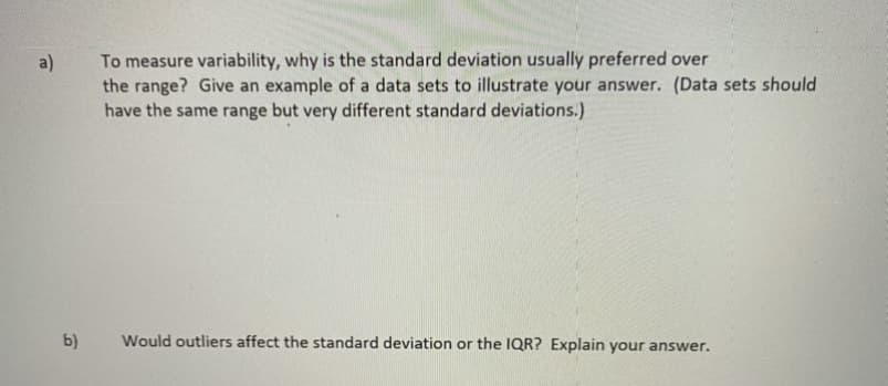 To measure variability, why is the standard deviation usually preferred over
the range? Give an example of a data sets to illustrate your answer. (Data sets should
have the same range but very different standard deviations.)
a)
b)
Would outliers affect the standard deviation or the IQR? Explain your answer.
