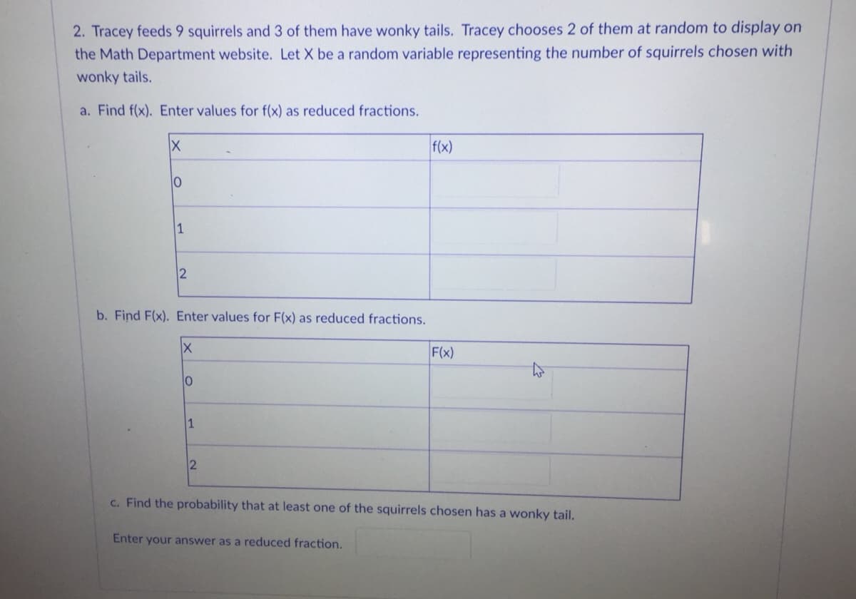 2. Tracey feeds 9 squirrels and 3 of them have wonky tails. Tracey chooses 2 of them at random to display on
the Math Department website. Let X be a random variable representing the number of squirrels chosen with
wonky tails.
a. Find f(x). Enter values for f(x) as reduced fractions.
f(x)
1
2
b. Find F(x). Enter values for F(x) as reduced fractions.
F(x)
1
c. Find the probability that at least one of the squirrels chosen has a wonky tail.
Enter your answer as a reduced fraction.
